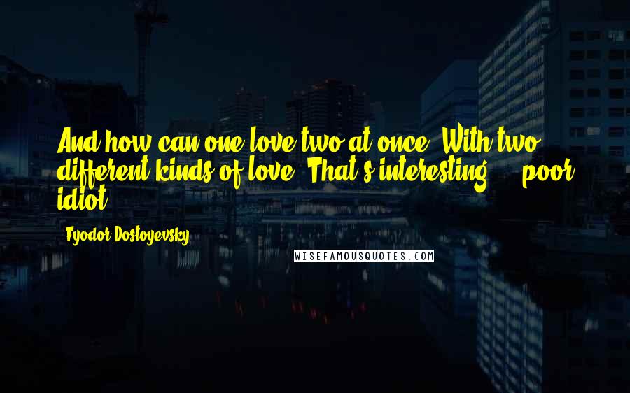 Fyodor Dostoyevsky Quotes: And how can one love two at once? With two different kinds of love? That's interesting ... poor idiot