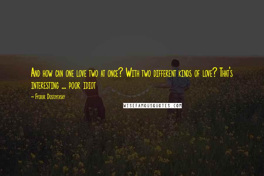 Fyodor Dostoyevsky Quotes: And how can one love two at once? With two different kinds of love? That's interesting ... poor idiot