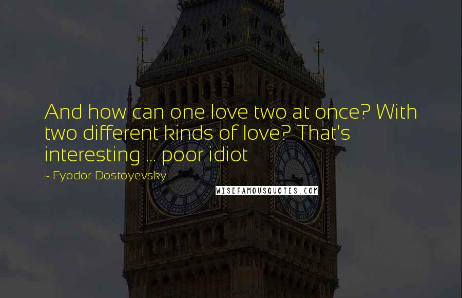 Fyodor Dostoyevsky Quotes: And how can one love two at once? With two different kinds of love? That's interesting ... poor idiot