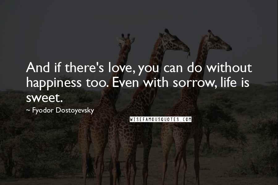 Fyodor Dostoyevsky Quotes: And if there's love, you can do without happiness too. Even with sorrow, life is sweet.