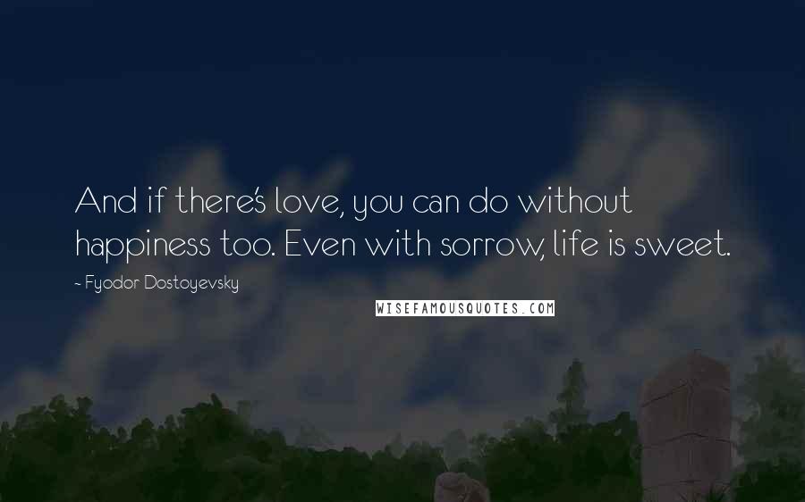 Fyodor Dostoyevsky Quotes: And if there's love, you can do without happiness too. Even with sorrow, life is sweet.