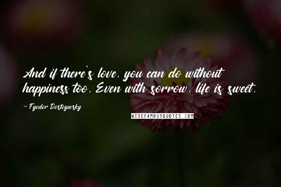 Fyodor Dostoyevsky Quotes: And if there's love, you can do without happiness too. Even with sorrow, life is sweet.