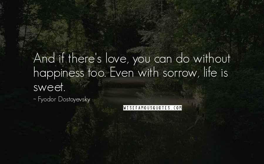 Fyodor Dostoyevsky Quotes: And if there's love, you can do without happiness too. Even with sorrow, life is sweet.