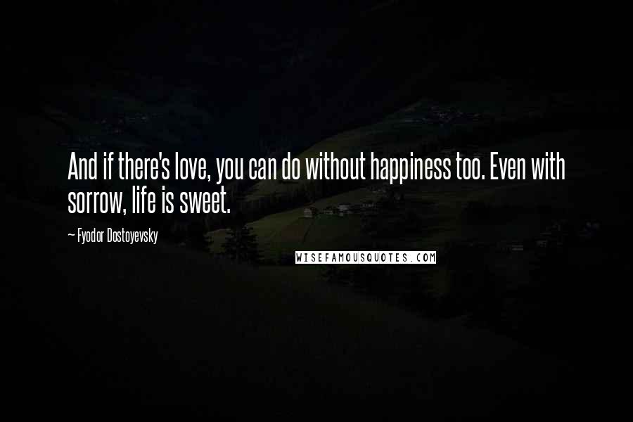 Fyodor Dostoyevsky Quotes: And if there's love, you can do without happiness too. Even with sorrow, life is sweet.