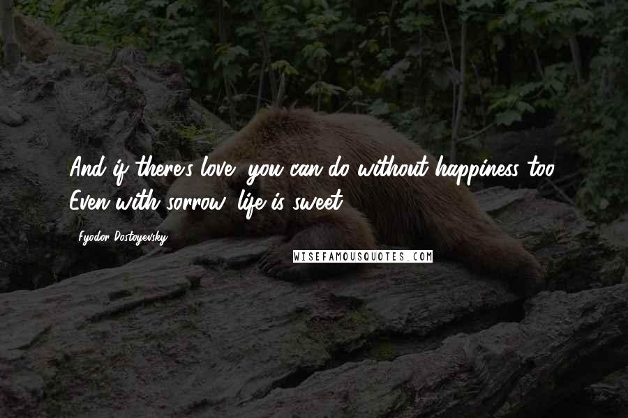 Fyodor Dostoyevsky Quotes: And if there's love, you can do without happiness too. Even with sorrow, life is sweet.