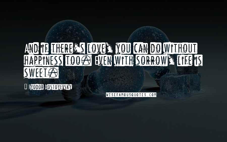 Fyodor Dostoyevsky Quotes: And if there's love, you can do without happiness too. Even with sorrow, life is sweet.