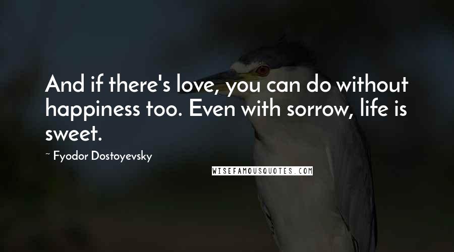 Fyodor Dostoyevsky Quotes: And if there's love, you can do without happiness too. Even with sorrow, life is sweet.