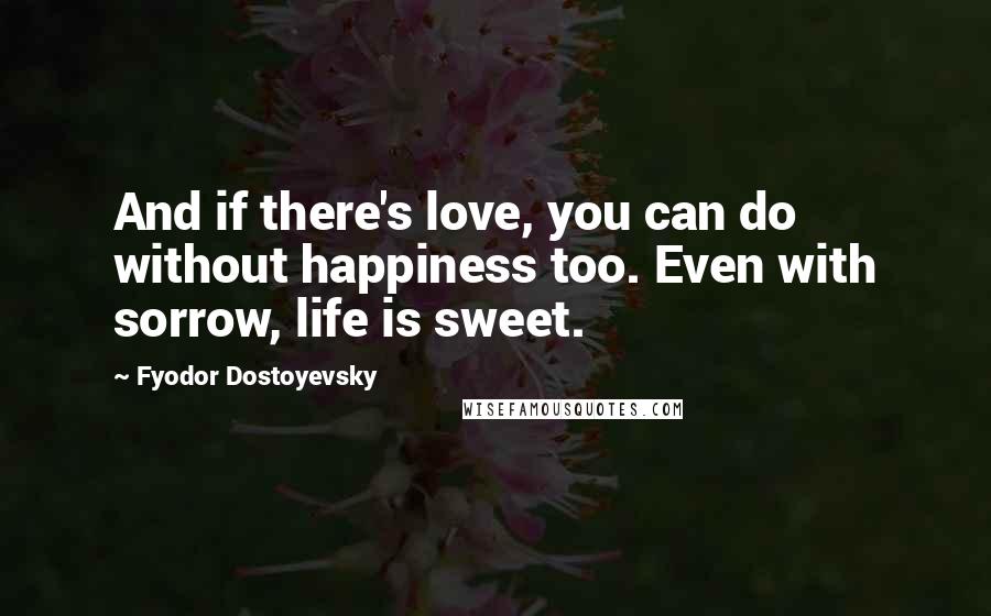 Fyodor Dostoyevsky Quotes: And if there's love, you can do without happiness too. Even with sorrow, life is sweet.