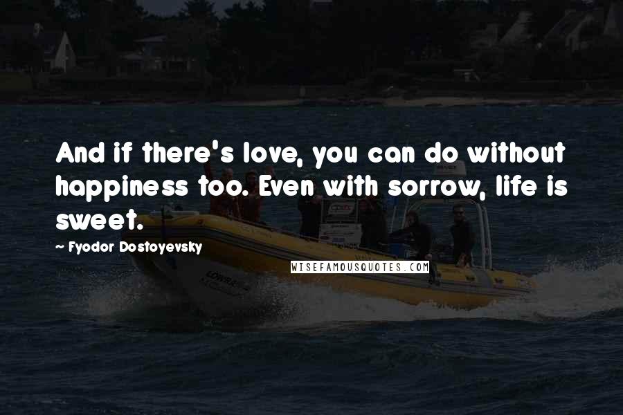 Fyodor Dostoyevsky Quotes: And if there's love, you can do without happiness too. Even with sorrow, life is sweet.