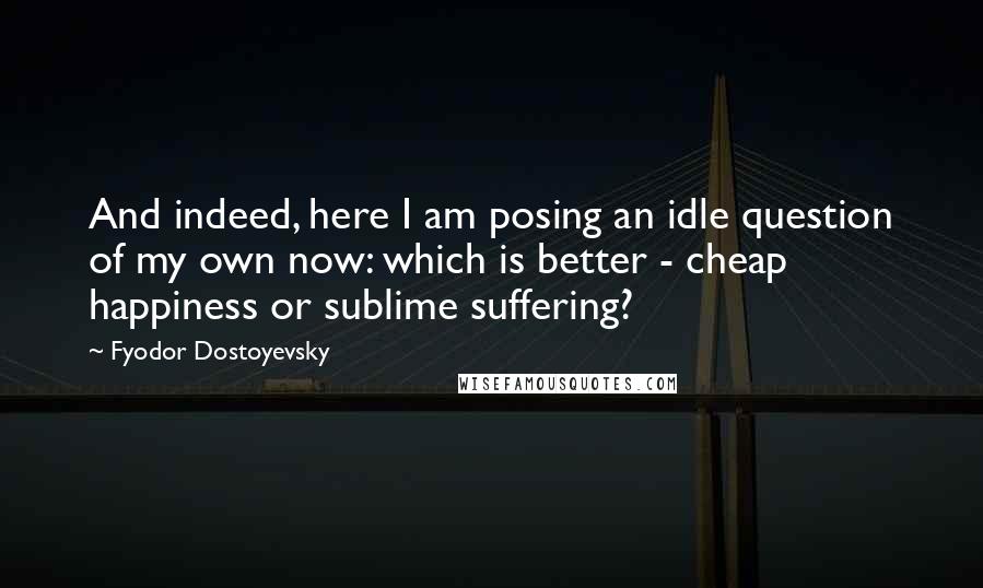 Fyodor Dostoyevsky Quotes: And indeed, here I am posing an idle question of my own now: which is better - cheap happiness or sublime suffering?