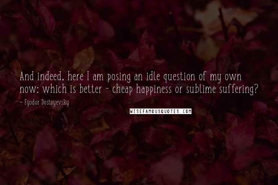 Fyodor Dostoyevsky Quotes: And indeed, here I am posing an idle question of my own now: which is better - cheap happiness or sublime suffering?