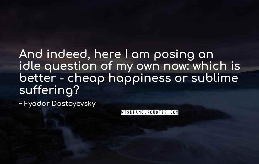 Fyodor Dostoyevsky Quotes: And indeed, here I am posing an idle question of my own now: which is better - cheap happiness or sublime suffering?