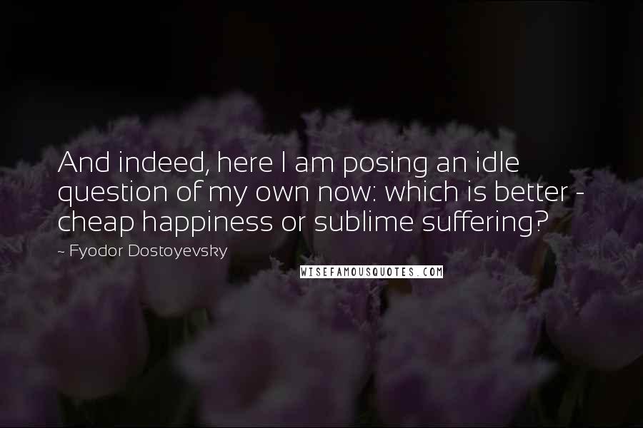 Fyodor Dostoyevsky Quotes: And indeed, here I am posing an idle question of my own now: which is better - cheap happiness or sublime suffering?