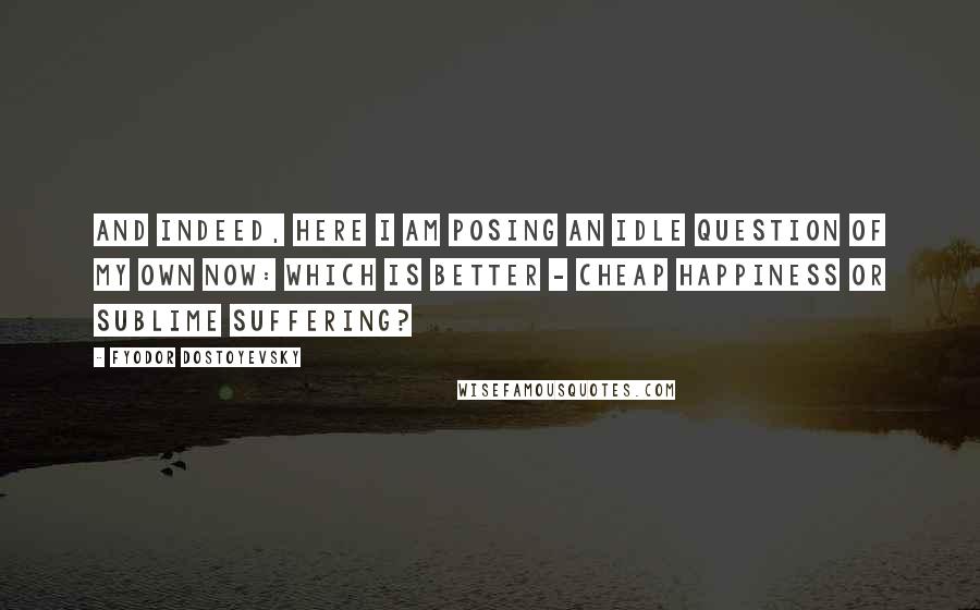 Fyodor Dostoyevsky Quotes: And indeed, here I am posing an idle question of my own now: which is better - cheap happiness or sublime suffering?