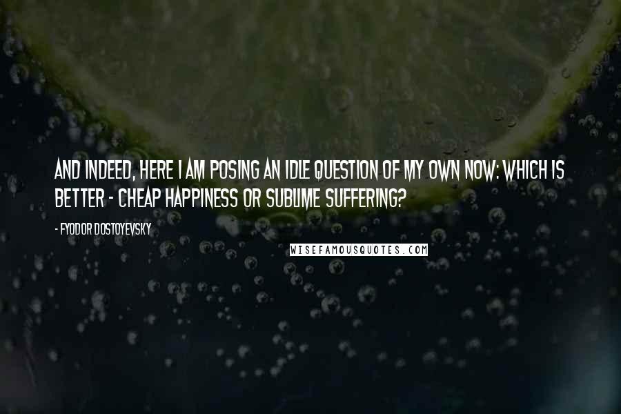 Fyodor Dostoyevsky Quotes: And indeed, here I am posing an idle question of my own now: which is better - cheap happiness or sublime suffering?