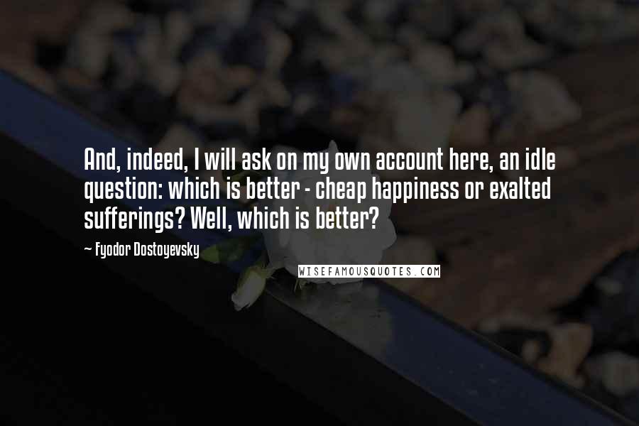 Fyodor Dostoyevsky Quotes: And, indeed, I will ask on my own account here, an idle question: which is better - cheap happiness or exalted sufferings? Well, which is better?