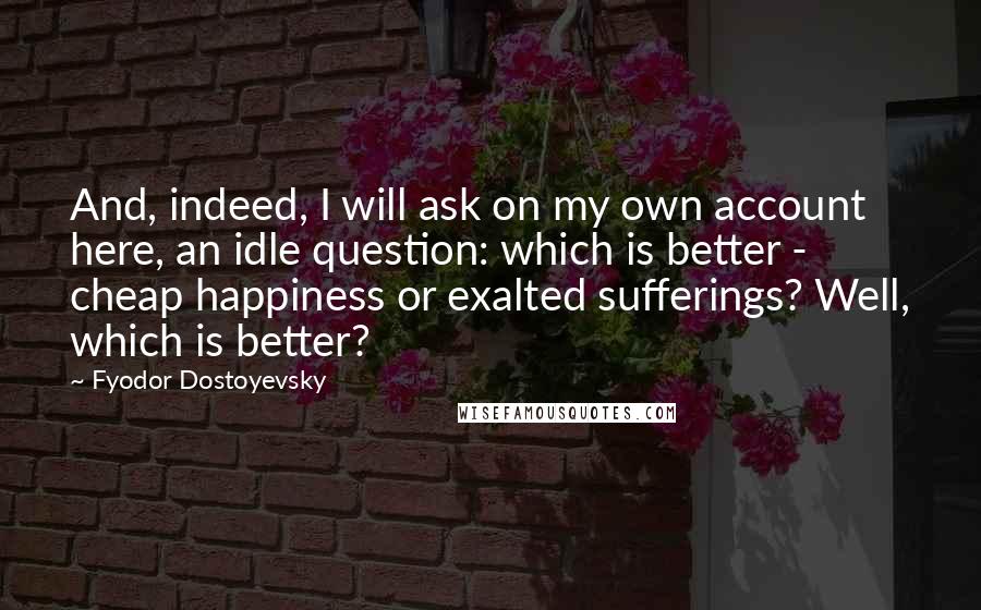 Fyodor Dostoyevsky Quotes: And, indeed, I will ask on my own account here, an idle question: which is better - cheap happiness or exalted sufferings? Well, which is better?