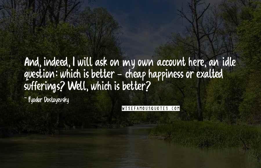 Fyodor Dostoyevsky Quotes: And, indeed, I will ask on my own account here, an idle question: which is better - cheap happiness or exalted sufferings? Well, which is better?