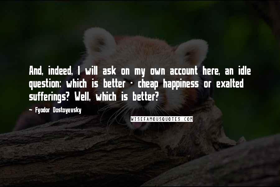 Fyodor Dostoyevsky Quotes: And, indeed, I will ask on my own account here, an idle question: which is better - cheap happiness or exalted sufferings? Well, which is better?