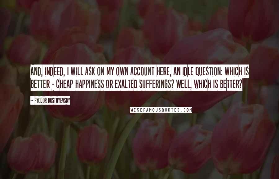 Fyodor Dostoyevsky Quotes: And, indeed, I will ask on my own account here, an idle question: which is better - cheap happiness or exalted sufferings? Well, which is better?