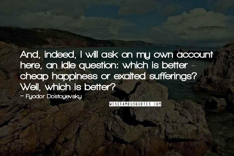 Fyodor Dostoyevsky Quotes: And, indeed, I will ask on my own account here, an idle question: which is better - cheap happiness or exalted sufferings? Well, which is better?