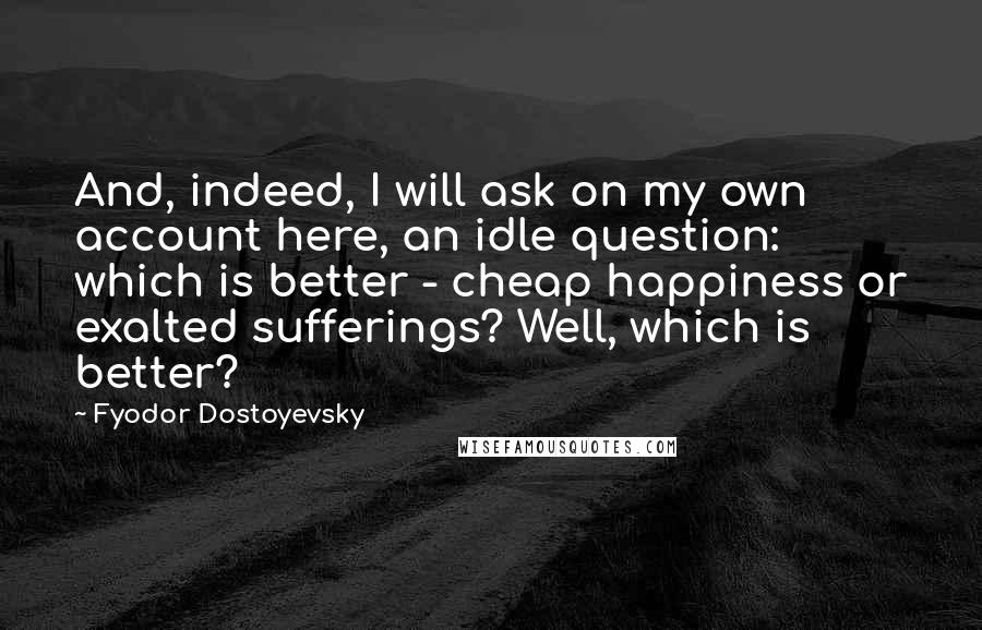 Fyodor Dostoyevsky Quotes: And, indeed, I will ask on my own account here, an idle question: which is better - cheap happiness or exalted sufferings? Well, which is better?