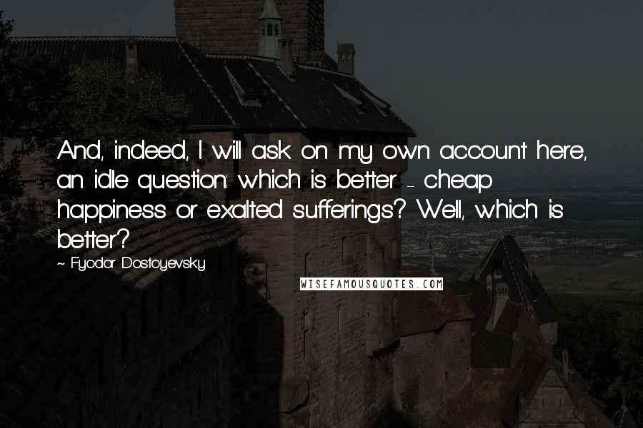 Fyodor Dostoyevsky Quotes: And, indeed, I will ask on my own account here, an idle question: which is better - cheap happiness or exalted sufferings? Well, which is better?