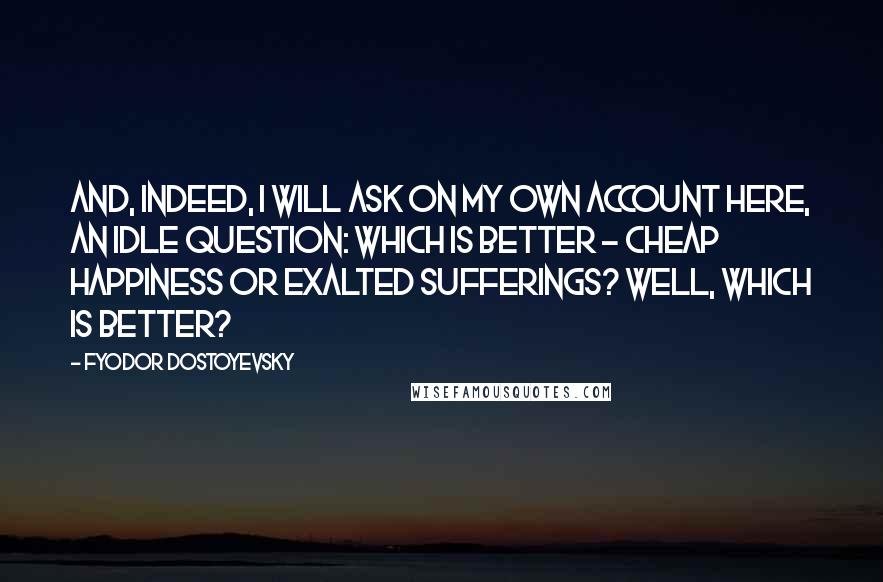 Fyodor Dostoyevsky Quotes: And, indeed, I will ask on my own account here, an idle question: which is better - cheap happiness or exalted sufferings? Well, which is better?