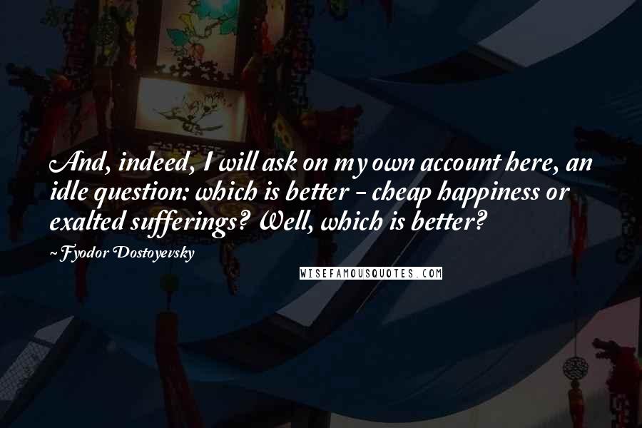 Fyodor Dostoyevsky Quotes: And, indeed, I will ask on my own account here, an idle question: which is better - cheap happiness or exalted sufferings? Well, which is better?