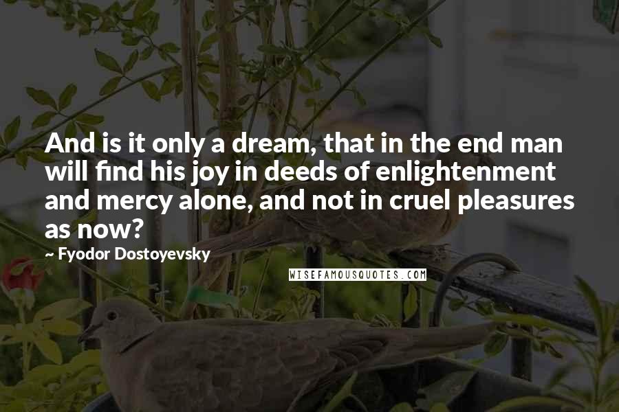 Fyodor Dostoyevsky Quotes: And is it only a dream, that in the end man will find his joy in deeds of enlightenment and mercy alone, and not in cruel pleasures as now?