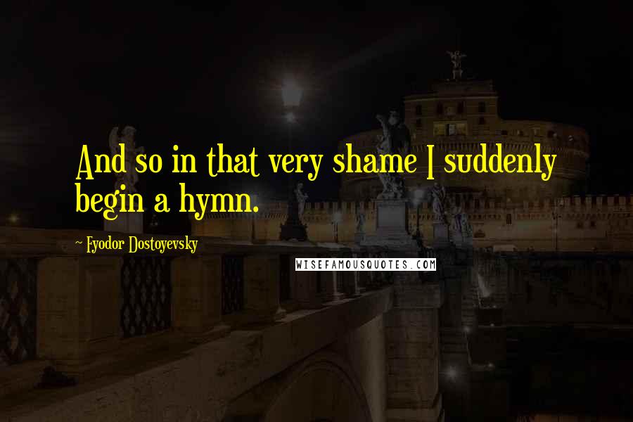 Fyodor Dostoyevsky Quotes: And so in that very shame I suddenly begin a hymn.