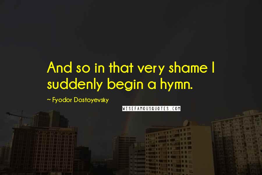 Fyodor Dostoyevsky Quotes: And so in that very shame I suddenly begin a hymn.