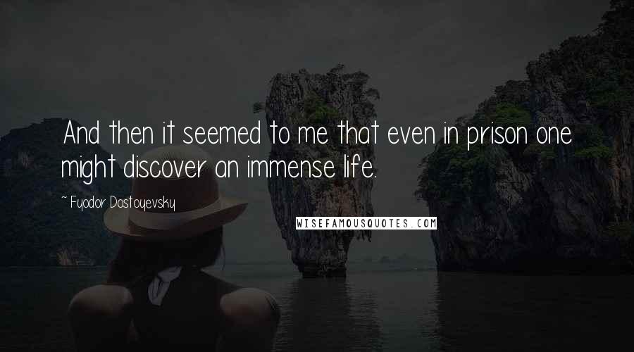 Fyodor Dostoyevsky Quotes: And then it seemed to me that even in prison one might discover an immense life.