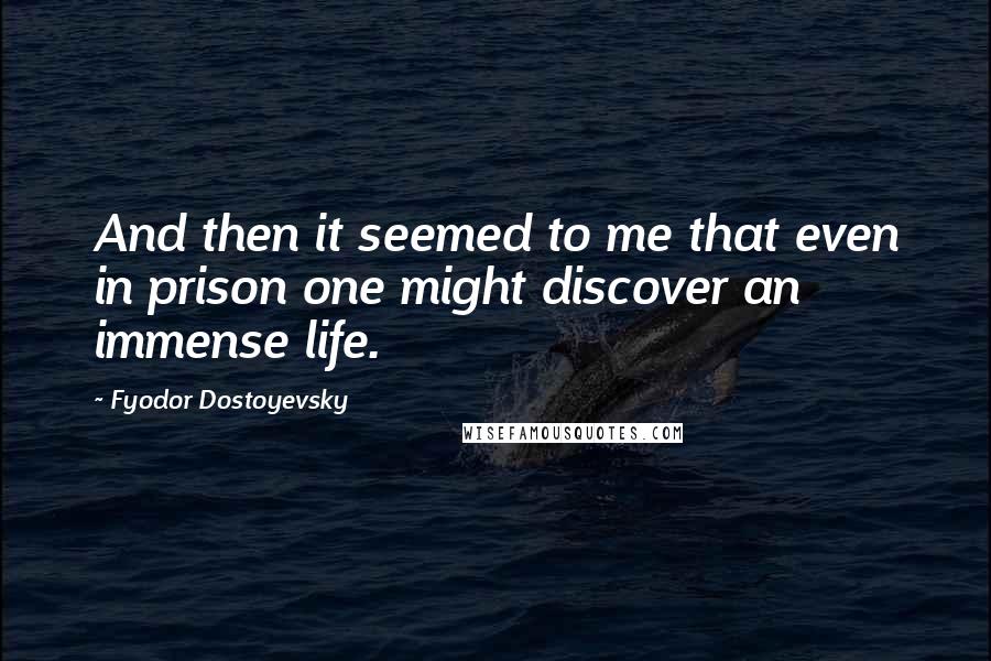 Fyodor Dostoyevsky Quotes: And then it seemed to me that even in prison one might discover an immense life.
