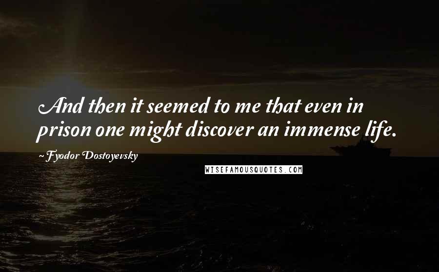 Fyodor Dostoyevsky Quotes: And then it seemed to me that even in prison one might discover an immense life.