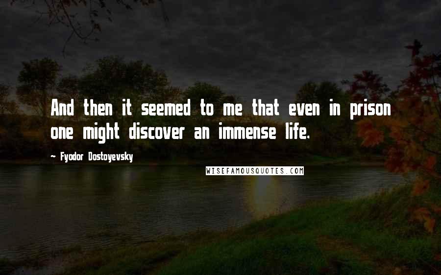 Fyodor Dostoyevsky Quotes: And then it seemed to me that even in prison one might discover an immense life.
