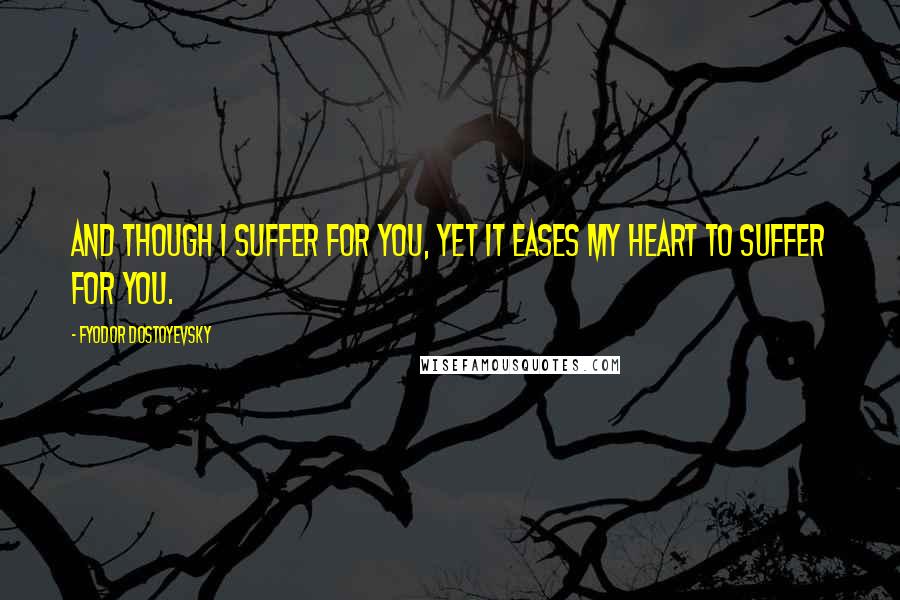 Fyodor Dostoyevsky Quotes: And though I suffer for you, yet it eases my heart to suffer for you.