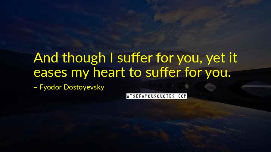 Fyodor Dostoyevsky Quotes: And though I suffer for you, yet it eases my heart to suffer for you.