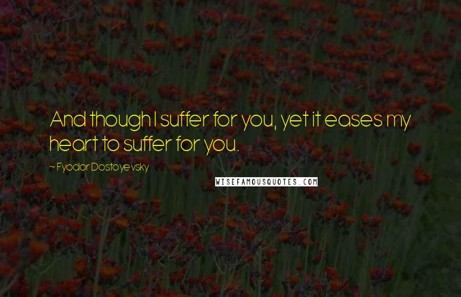 Fyodor Dostoyevsky Quotes: And though I suffer for you, yet it eases my heart to suffer for you.