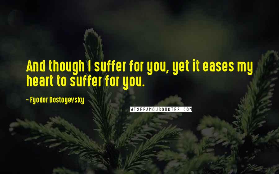 Fyodor Dostoyevsky Quotes: And though I suffer for you, yet it eases my heart to suffer for you.