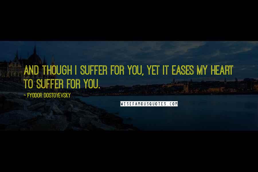 Fyodor Dostoyevsky Quotes: And though I suffer for you, yet it eases my heart to suffer for you.