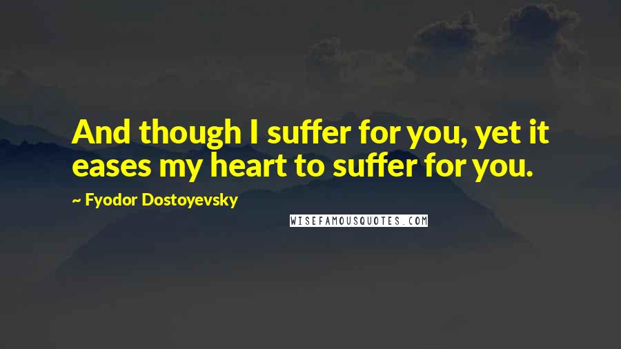 Fyodor Dostoyevsky Quotes: And though I suffer for you, yet it eases my heart to suffer for you.