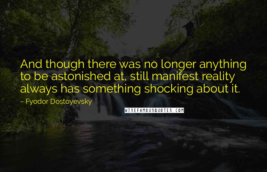 Fyodor Dostoyevsky Quotes: And though there was no longer anything to be astonished at, still manifest reality always has something shocking about it.