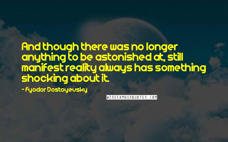 Fyodor Dostoyevsky Quotes: And though there was no longer anything to be astonished at, still manifest reality always has something shocking about it.