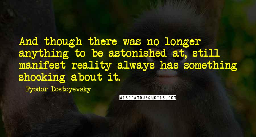 Fyodor Dostoyevsky Quotes: And though there was no longer anything to be astonished at, still manifest reality always has something shocking about it.