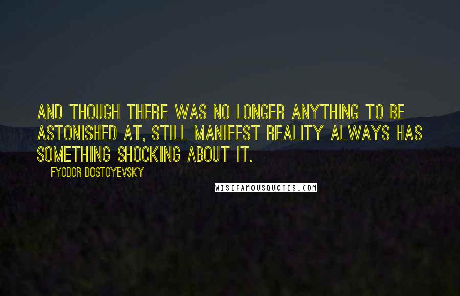 Fyodor Dostoyevsky Quotes: And though there was no longer anything to be astonished at, still manifest reality always has something shocking about it.