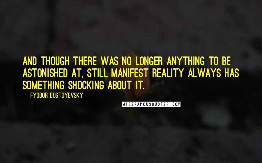 Fyodor Dostoyevsky Quotes: And though there was no longer anything to be astonished at, still manifest reality always has something shocking about it.