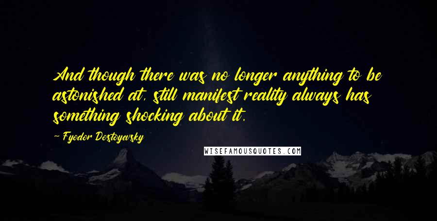 Fyodor Dostoyevsky Quotes: And though there was no longer anything to be astonished at, still manifest reality always has something shocking about it.