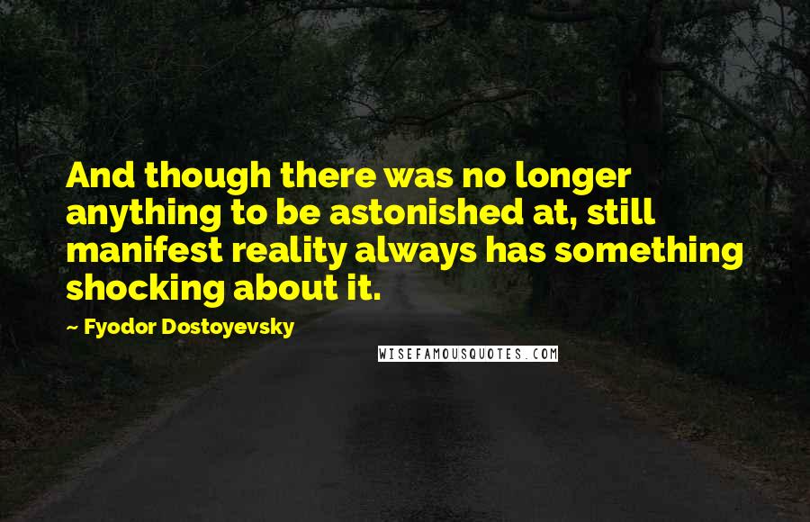Fyodor Dostoyevsky Quotes: And though there was no longer anything to be astonished at, still manifest reality always has something shocking about it.