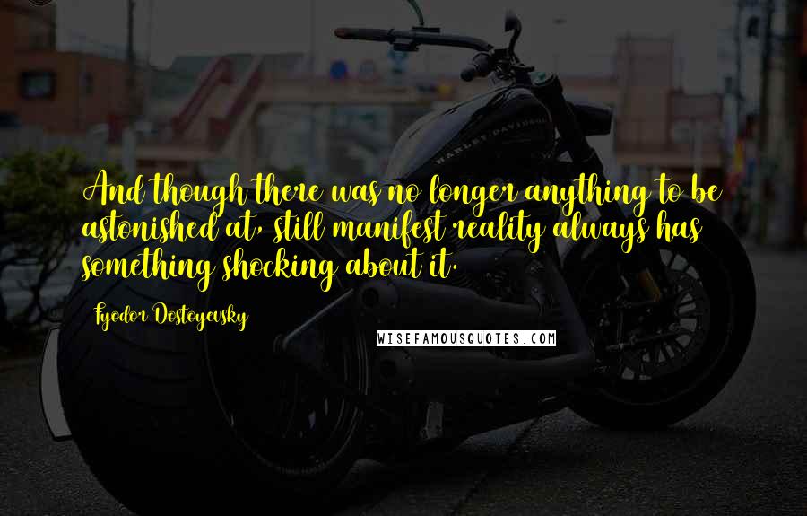 Fyodor Dostoyevsky Quotes: And though there was no longer anything to be astonished at, still manifest reality always has something shocking about it.